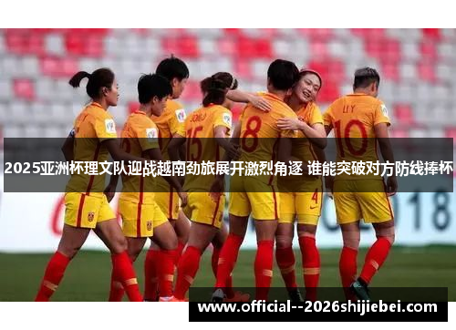 2025亚洲杯理文队迎战越南劲旅展开激烈角逐 谁能突破对方防线捧杯