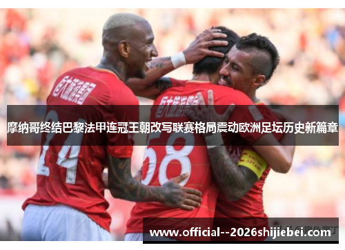 摩纳哥终结巴黎法甲连冠王朝改写联赛格局震动欧洲足坛历史新篇章