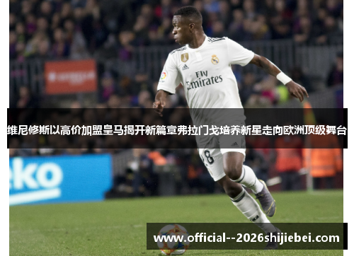 维尼修斯以高价加盟皇马揭开新篇章弗拉门戈培养新星走向欧洲顶级舞台
