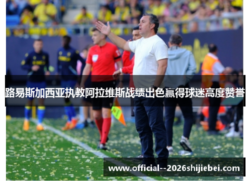 路易斯加西亚执教阿拉维斯战绩出色赢得球迷高度赞誉